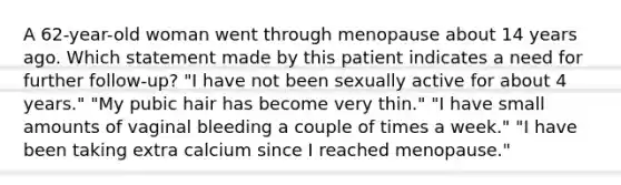 A 62-year-old woman went through menopause about 14 years ago. Which statement made by this patient indicates a need for further follow-up? "I have not been sexually active for about 4 years." "My pubic hair has become very thin." "I have small amounts of vaginal bleeding a couple of times a week." "I have been taking extra calcium since I reached menopause."