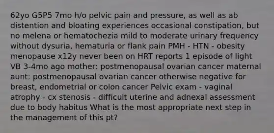 62yo G5P5 7mo h/o pelvic pain and pressure, as well as ab distention and bloating experiences occasional constipation, but no melena or hematochezia mild to moderate urinary frequency without dysuria, hematuria or flank pain PMH - HTN - obesity menopause x12y never been on HRT reports 1 episode of light VB 3-4mo ago mother: postmenopausal ovarian cancer maternal aunt: postmenopausal ovarian cancer otherwise negative for breast, endometrial or colon cancer Pelvic exam - vaginal atrophy - cx stenosis - difficult uterine and adnexal assessment due to body habitus What is the most appropriate next step in the management of this pt?