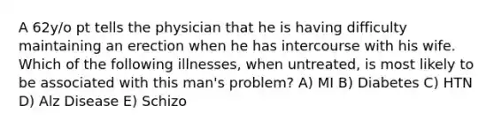 A 62y/o pt tells the physician that he is having difficulty maintaining an erection when he has intercourse with his wife. Which of the following illnesses, when untreated, is most likely to be associated with this man's problem? A) MI B) Diabetes C) HTN D) Alz Disease E) Schizo