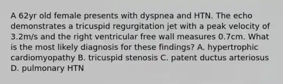 A 62yr old female presents with dyspnea and HTN. The echo demonstrates a tricuspid regurgitation jet with a peak velocity of 3.2m/s and the right ventricular free wall measures 0.7cm. What is the most likely diagnosis for these findings? A. hypertrophic cardiomyopathy B. tricuspid stenosis C. patent ductus arteriosus D. pulmonary HTN