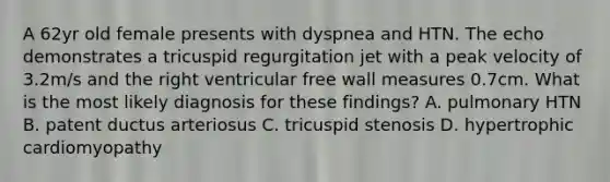 A 62yr old female presents with dyspnea and HTN. The echo demonstrates a tricuspid regurgitation jet with a peak velocity of 3.2m/s and the right ventricular free wall measures 0.7cm. What is the most likely diagnosis for these findings? A. pulmonary HTN B. patent ductus arteriosus C. tricuspid stenosis D. hypertrophic cardiomyopathy