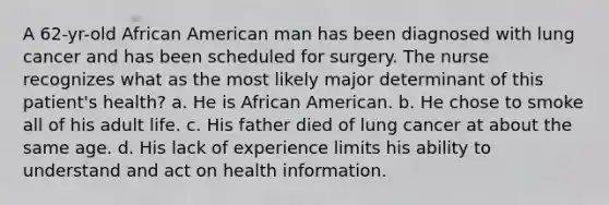 A 62-yr-old African American man has been diagnosed with lung cancer and has been scheduled for surgery. The nurse recognizes what as the most likely major determinant of this patient's health? a. He is African American. b. He chose to smoke all of his adult life. c. His father died of lung cancer at about the same age. d. His lack of experience limits his ability to understand and act on health information.