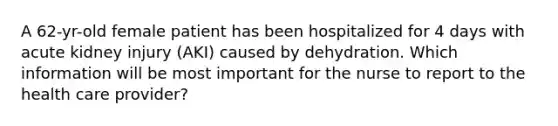 A 62-yr-old female patient has been hospitalized for 4 days with acute kidney injury (AKI) caused by dehydration. Which information will be most important for the nurse to report to the health care provider?