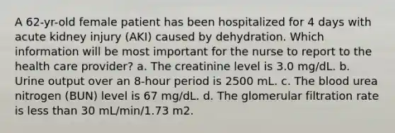 A 62-yr-old female patient has been hospitalized for 4 days with acute kidney injury (AKI) caused by dehydration. Which information will be most important for the nurse to report to the health care provider? a. The creatinine level is 3.0 mg/dL. b. Urine output over an 8-hour period is 2500 mL. c. The blood urea nitrogen (BUN) level is 67 mg/dL. d. The glomerular filtration rate is less than 30 mL/min/1.73 m2.