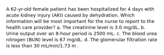 A 62-yr-old female patient has been hospitalized for 4 days with acute kidney injury (AKI) caused by dehydration. Which information will be most important for the nurse to report to the health care provider? a. The creatinine level is 3.0 mg/dL. b. Urine output over an 8-hour period is 2500 mL. c. The blood urea nitrogen (BUN) level is 67 mg/dL. d. The glomerular filtration rate is less than 30 mL/min/1.73 m .