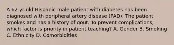 A 62-yr-old Hispanic male patient with diabetes has been diagnosed with peripheral artery disease (PAD). The patient smokes and has a history of gout. To prevent complications, which factor is priority in patient teaching? A. Gender B. Smoking C. Ethnicity D. Comorbidities