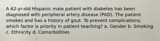 A 62-yr-old Hispanic male patient with diabetes has been diagnosed with peripheral artery disease (PAD). The patient smokes and has a history of gout. To prevent complications, which factor is priority in patient teaching? a. Gender b. Smoking c. Ethnicity d. Comorbidities