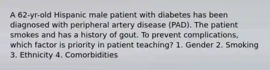 A 62-yr-old Hispanic male patient with diabetes has been diagnosed with peripheral artery disease (PAD). The patient smokes and has a history of gout. To prevent complications, which factor is priority in patient teaching? 1. Gender 2. Smoking 3. Ethnicity 4. Comorbidities