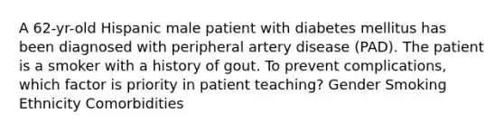 A 62-yr-old Hispanic male patient with diabetes mellitus has been diagnosed with peripheral artery disease (PAD). The patient is a smoker with a history of gout. To prevent complications, which factor is priority in patient teaching? Gender Smoking Ethnicity Comorbidities