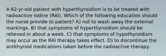 A 62-yr-old patient with hyperthyroidism is to be treated with radioactive iodine (RAI). Which of the following education should the nurse provide to patient? A) not to wash away the external markings. B) that symptoms of hyperthyroidism should be relieved in about a week. C) that symptoms of hypothyroidism may occur as the RAI therapy takes effect. D) to discontinue the antithyroid medications taken before the radioactive therapy.