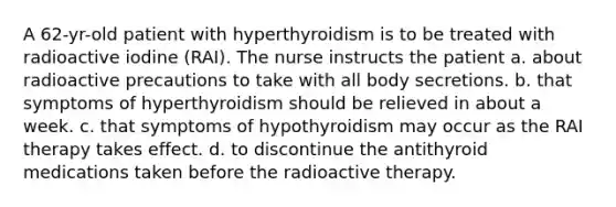 A 62-yr-old patient with hyperthyroidism is to be treated with radioactive iodine (RAI). The nurse instructs the patient a. about radioactive precautions to take with all body secretions. b. that symptoms of hyperthyroidism should be relieved in about a week. c. that symptoms of hypothyroidism may occur as the RAI therapy takes effect. d. to discontinue the antithyroid medications taken before the radioactive therapy.