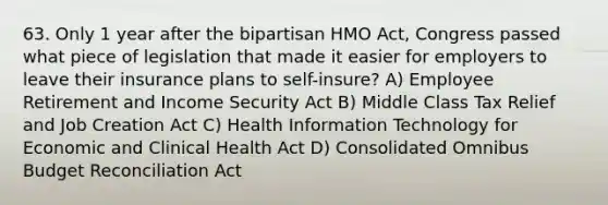 63. Only 1 year after the bipartisan HMO Act, Congress passed what piece of legislation that made it easier for employers to leave their insurance plans to self-insure? A) Employee Retirement and Income Security Act B) Middle Class Tax Relief and Job Creation Act C) Health Information Technology for Economic and Clinical Health Act D) Consolidated Omnibus Budget Reconciliation Act