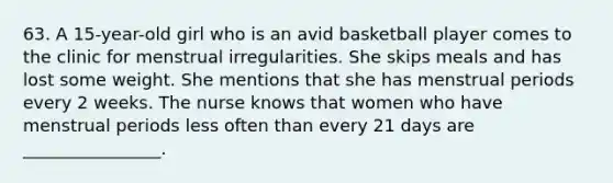 63. A 15-year-old girl who is an avid basketball player comes to the clinic for menstrual irregularities. She skips meals and has lost some weight. She mentions that she has menstrual periods every 2 weeks. The nurse knows that women who have menstrual periods less often than every 21 days are ________________.