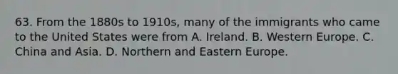 63. From the 1880s to 1910s, many of the immigrants who came to the United States were from A. Ireland. B. Western Europe. C. China and Asia. D. Northern and <a href='https://www.questionai.com/knowledge/k6dJlLs4qr-eastern-europe' class='anchor-knowledge'>eastern europe</a>.