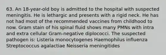 63. An 18-year-old boy is admitted to the hospital with suspected meningitis. He is lethargic and presents with a rigid neck. He has not had most of the recommended vaccines from childhood to now. Gram stain of his spinal fluid shows many PMNs with intra and extra cellular Gram-negative diplococci. The suspected pathogen is: Listeria monocytogenes Haemophilus influenza Streptococcus agalactiae Neisseria meningitides