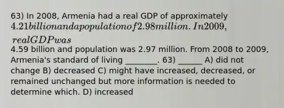 63) In 2008, Armenia had a real GDP of approximately 4.21 billion and a population of 2.98 million. In 2009, real GDP was4.59 billion and population was 2.97 million. From 2008 to 2009, Armenia's standard of living ________. 63) ______ A) did not change B) decreased C) might have increased, decreased, or remained unchanged but more information is needed to determine which. D) increased