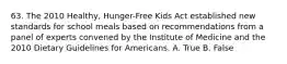 63. The 2010 Healthy, Hunger-Free Kids Act established new standards for school meals based on recommendations from a panel of experts convened by the Institute of Medicine and the 2010 Dietary Guidelines for Americans. A. True B. False