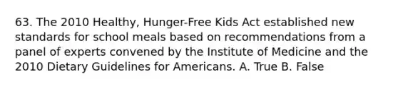 63. The 2010 Healthy, Hunger-Free Kids Act established new standards for school meals based on recommendations from a panel of experts convened by the Institute of Medicine and the 2010 Dietary Guidelines for Americans. A. True B. False