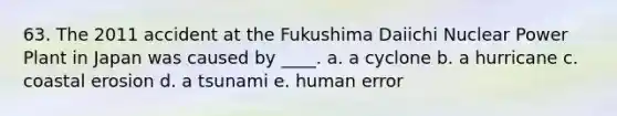 63. The 2011 accident at the Fukushima Daiichi Nuclear Power Plant in Japan was caused by ____. a. a cyclone b. a hurricane c. coastal erosion d. a tsunami e. human error