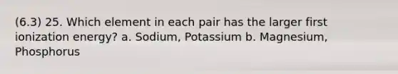 (6.3) 25. Which element in each pair has the larger first ionization energy? a. Sodium, Potassium b. Magnesium, Phosphorus