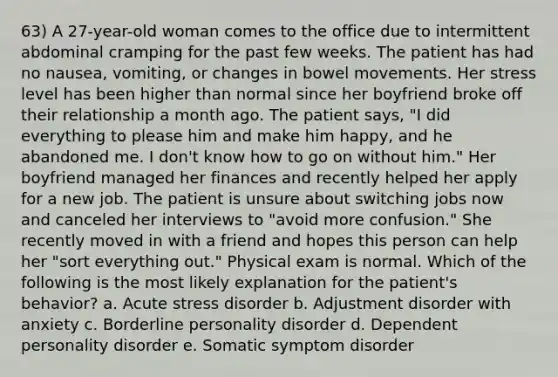 63) A 27-year-old woman comes to the office due to intermittent abdominal cramping for the past few weeks. The patient has had no nausea, vomiting, or changes in bowel movements. Her stress level has been higher than normal since her boyfriend broke off their relationship a month ago. The patient says, "I did everything to please him and make him happy, and he abandoned me. I don't know how to go on without him." Her boyfriend managed her finances and recently helped her apply for a new job. The patient is unsure about switching jobs now and canceled her interviews to "avoid more confusion." She recently moved in with a friend and hopes this person can help her "sort everything out." Physical exam is normal. Which of the following is the most likely explanation for the patient's behavior? a. Acute stress disorder b. Adjustment disorder with anxiety c. Borderline personality disorder d. Dependent personality disorder e. Somatic symptom disorder