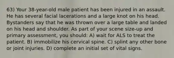 63) Your 38-year-old male patient has been injured in an assault. He has several facial lacerations and a large knot on his head. Bystanders say that he was thrown over a large table and landed on his head and shoulder. As part of your scene size-up and primary assessment, you should: A) wait for ALS to treat the patient. B) immobilize his cervical spine. C) splint any other bone or joint injuries. D) complete an initial set of vital signs.