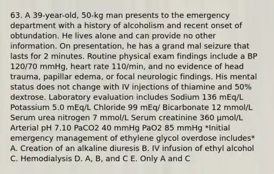 63. A 39-year-old, 50-kg man presents to the emergency department with a history of alcoholism and recent onset of obtundation. He lives alone and can provide no other information. On presentation, he has a grand mal seizure that lasts for 2 minutes. Routine physical exam findings include a BP 120/70 mmHg, heart rate 110/min, and no evidence of head trauma, papillar edema, or focal neurologic findings. His mental status does not change with IV injections of thiamine and 50% dextrose. Laboratory evaluation includes Sodium 136 mEq/L Potassium 5.0 mEq/L Chloride 99 mEq/ Bicarbonate 12 mmol/L Serum urea nitrogen 7 mmol/L Serum creatinine 360 μmol/L Arterial pH 7.10 PaCO2 40 mmHg PaO2 85 mmHg *Initial emergency management of ethylene glycol overdose includes* A. Creation of an alkaline diuresis B. IV infusion of ethyl alcohol C. Hemodialysis D. A, B, and C E. Only A and C