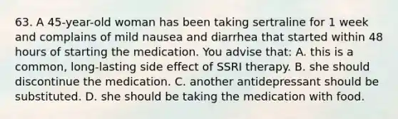 63. A 45-year-old woman has been taking sertraline for 1 week and complains of mild nausea and diarrhea that started within 48 hours of starting the medication. You advise that: A. this is a common, long-lasting side effect of SSRI therapy. B. she should discontinue the medication. C. another antidepressant should be substituted. D. she should be taking the medication with food.