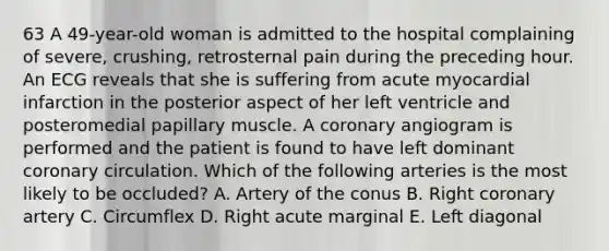 63 A 49-year-old woman is admitted to the hospital complaining of severe, crushing, retrosternal pain during the preceding hour. An ECG reveals that she is suffering from acute myocardial infarction in the posterior aspect of her left ventricle and posteromedial papillary muscle. A coronary angiogram is performed and the patient is found to have left dominant coronary circulation. Which of the following arteries is the most likely to be occluded? A. Artery of the conus B. Right coronary artery C. Circumflex D. Right acute marginal E. Left diagonal