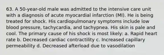 63. A 50-year-old male was admitted to the intensive care unit with a diagnosis of acute myocardial infarction (MI). He is being treated for shock. His cardiopulmonary symptoms include low blood pressure, tachycardia, and tachypnea. His skin is pale and cool. The primary cause of his shock is most likely: a. Rapid heart rate b. Decreased cardiac contractility c. Increased capillary permeability d. Decreased afterload due to vasodilation