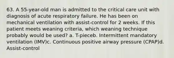 63. A 55-year-old man is admitted to the critical care unit with diagnosis of acute respiratory failure. He has been on mechanical ventilation with assist-control for 2 weeks. If this patient meets weaning criteria, which weaning technique probably would be used? a. T-pieceb. Intermittent mandatory ventilation (IMV)c. Continuous positive airway pressure (CPAP)d. Assist-control