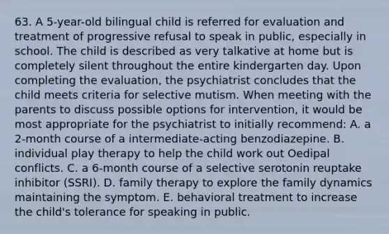 63. A 5-year-old bilingual child is referred for evaluation and treatment of progressive refusal to speak in public, especially in school. The child is described as very talkative at home but is completely silent throughout the entire kindergarten day. Upon completing the evaluation, the psychiatrist concludes that the child meets criteria for selective mutism. When meeting with the parents to discuss possible options for intervention, it would be most appropriate for the psychiatrist to initially recommend: A. a 2-month course of a intermediate-acting benzodiazepine. B. individual play therapy to help the child work out Oedipal conflicts. C. a 6-month course of a selective serotonin reuptake inhibitor (SSRI). D. family therapy to explore the family dynamics maintaining the symptom. E. behavioral treatment to increase the child's tolerance for speaking in public.