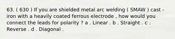 63. ( 630 ) If you are shielded metal arc welding ( SMAW ) cast - iron with a heavily coated ferrous electrode , how would you connect the leads for polarity ? a . Linear . b . Straight . c . Reverse . d . Diagonal .