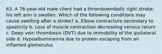 63. A 76-year-old male client had a thromboembolic right stroke; his left arm is swollen. Which of the following conditions may cause swelling after a stroke? a. Elbow contracture secondary to spasticity b. Loss of muscle contraction decreasing venous return c. Deep vein thrombosis (DVT) due to immobility of the ipsilateral side d. Hypoalbuminemia due to protein escaping from an inflamed glomerulus