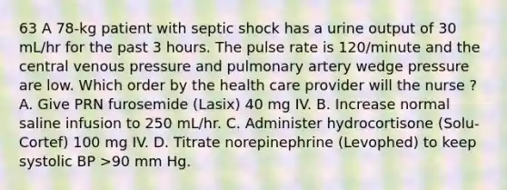 63 A 78-kg patient with septic shock has a urine output of 30 mL/hr for the past 3 hours. The pulse rate is 120/minute and the central venous pressure and pulmonary artery wedge pressure are low. Which order by the health care provider will the nurse ? A. Give PRN furosemide (Lasix) 40 mg IV. B. Increase normal saline infusion to 250 mL/hr. C. Administer hydrocortisone (Solu-Cortef) 100 mg IV. D. Titrate norepinephrine (Levophed) to keep systolic BP >90 mm Hg.