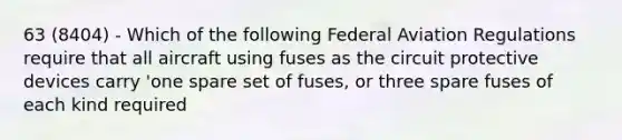 63 (8404) - Which of the following Federal Aviation Regulations require that all aircraft using fuses as the circuit protective devices carry 'one spare set of fuses, or three spare fuses of each kind required