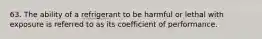 63. The ability of a refrigerant to be harmful or lethal with exposure is referred to as its coefficient of performance.