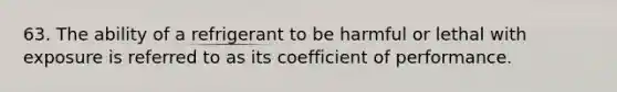 63. The ability of a refrigerant to be harmful or lethal with exposure is referred to as its coefficient of performance.