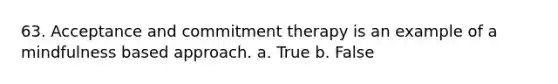 63. Acceptance and commitment therapy is an example of a mindfulness based approach. a. True b. False