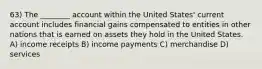 63) The ________ account within the United States' current account includes financial gains compensated to entities in other nations that is earned on assets they hold in the United States. A) income receipts B) income payments C) merchandise D) services