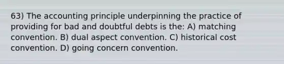 63) The accounting principle underpinning the practice of providing for bad and doubtful debts is the: A) matching convention. B) dual aspect convention. C) historical cost convention. D) going concern convention.