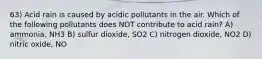 63) Acid rain is caused by acidic pollutants in the air. Which of the following pollutants does NOT contribute to acid rain? A) ammonia, NH3 B) sulfur dioxide, SO2 C) nitrogen dioxide, NO2 D) nitric oxide, NO