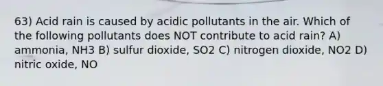 63) Acid rain is caused by acidic pollutants in the air. Which of the following pollutants does NOT contribute to acid rain? A) ammonia, NH3 B) sulfur dioxide, SO2 C) nitrogen dioxide, NO2 D) nitric oxide, NO