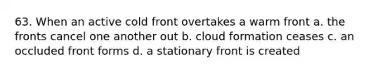 63. When an active cold front overtakes a warm front a. the fronts cancel one another out b. cloud formation ceases c. an occluded front forms d. a stationary front is created