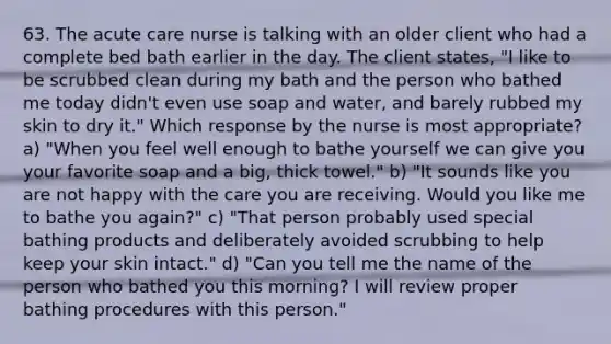 63. The acute care nurse is talking with an older client who had a complete bed bath earlier in the day. The client states, "I like to be scrubbed clean during my bath and the person who bathed me today didn't even use soap and water, and barely rubbed my skin to dry it." Which response by the nurse is most appropriate? a) "When you feel well enough to bathe yourself we can give you your favorite soap and a big, thick towel." b) "It sounds like you are not happy with the care you are receiving. Would you like me to bathe you again?" c) "That person probably used special bathing products and deliberately avoided scrubbing to help keep your skin intact." d) "Can you tell me the name of the person who bathed you this morning? I will review proper bathing procedures with this person."