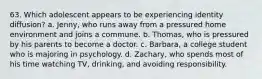 63. Which adolescent appears to be experiencing identity diffusion? a. Jenny, who runs away from a pressured home environment and joins a commune. b. Thomas, who is pressured by his parents to become a doctor. c. Barbara, a college student who is majoring in psychology. d. Zachary, who spends most of his time watching TV, drinking, and avoiding responsibility.