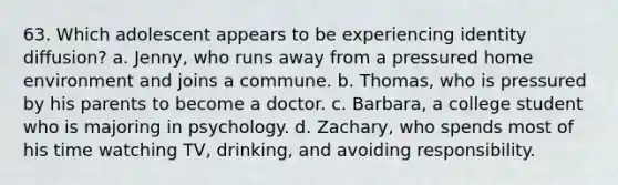 63. Which adolescent appears to be experiencing identity diffusion? a. Jenny, who runs away from a pressured home environment and joins a commune. b. Thomas, who is pressured by his parents to become a doctor. c. Barbara, a college student who is majoring in psychology. d. Zachary, who spends most of his time watching TV, drinking, and avoiding responsibility.