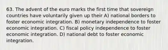 63. The advent of the euro marks the first time that sovereign countries have voluntarily given up their A) national borders to foster economic integration. B) monetary independence to foster economic integration. C) fiscal policy independence to foster economic integration. D) national debt to foster economic integration.