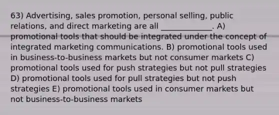 63) Advertising, sales promotion, personal selling, public relations, and direct marketing are all _____________. A) promotional tools that should be integrated under the concept of integrated marketing communications. B) promotional tools used in business-to-business markets but not consumer markets C) promotional tools used for push strategies but not pull strategies D) promotional tools used for pull strategies but not push strategies E) promotional tools used in consumer markets but not business-to-business markets