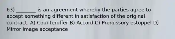 63) ________ is an agreement whereby the parties agree to accept something different in satisfaction of the original contract. A) Counteroffer B) Accord C) Promissory estoppel D) Mirror image acceptance